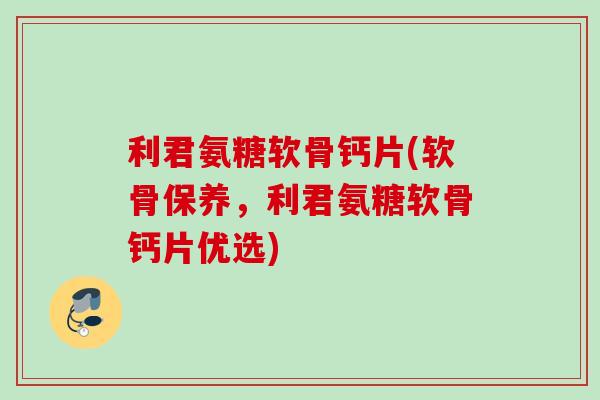 利君氨糖软骨钙片(软骨保养，利君氨糖软骨钙片优选)