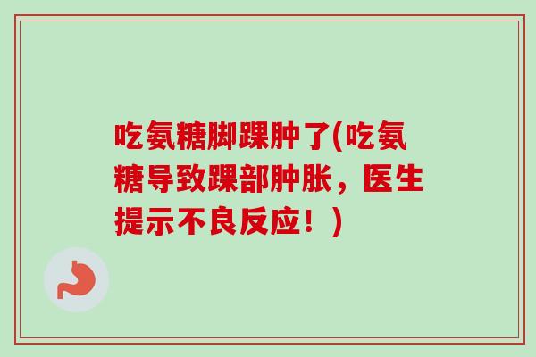 吃氨糖脚踝肿了(吃氨糖导致踝部肿胀，医生提示不良反应！)