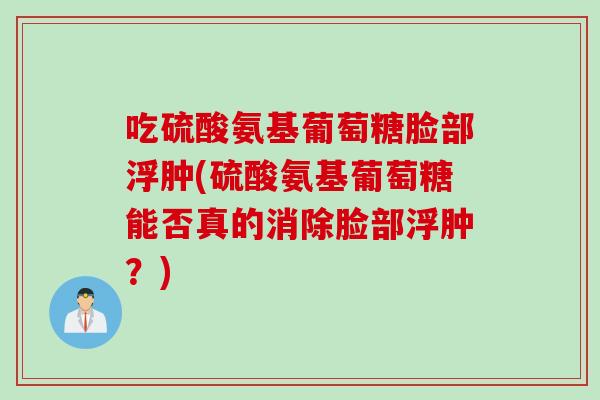 吃硫酸氨基葡萄糖脸部浮肿(硫酸氨基葡萄糖能否真的消除脸部浮肿？)