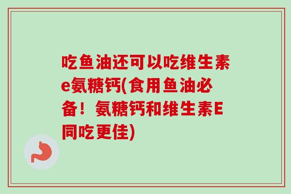 吃鱼油还可以吃维生素e氨糖钙(食用鱼油必备！氨糖钙和维生素E同吃更佳)