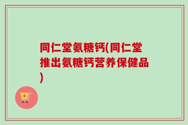 同仁堂氨糖钙(同仁堂推出氨糖钙营养保健品)