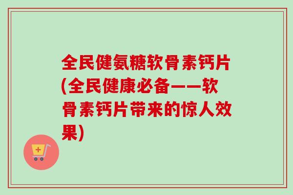 全民健氨糖软骨素钙片(全民健康必备——软骨素钙片带来的惊人效果)