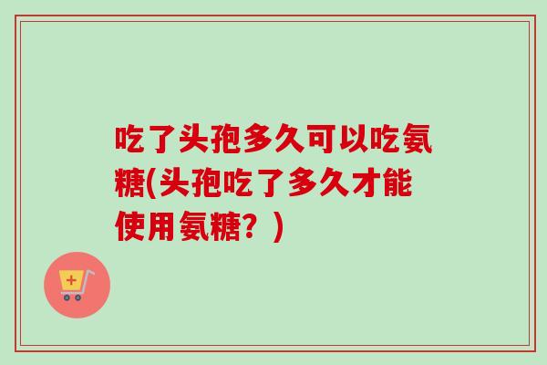 吃了头孢多久可以吃氨糖(头孢吃了多久才能使用氨糖？)