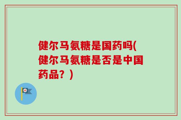 健尔马氨糖是国药吗(健尔马氨糖是否是中国药品?) 健尔马氨糖是国药吗(健尔马氨糖是否是中国药品?)