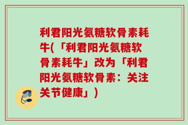 利君阳光氨糖软骨素耗牛(「利君阳光氨糖软骨素耗牛」改为「利君阳光氨糖软骨素:关注关节健康」) 利君阳光氨糖软骨素耗牛(「利君阳光氨糖软骨素耗牛」改为「利君阳光氨糖软骨素:关注关节健康」)