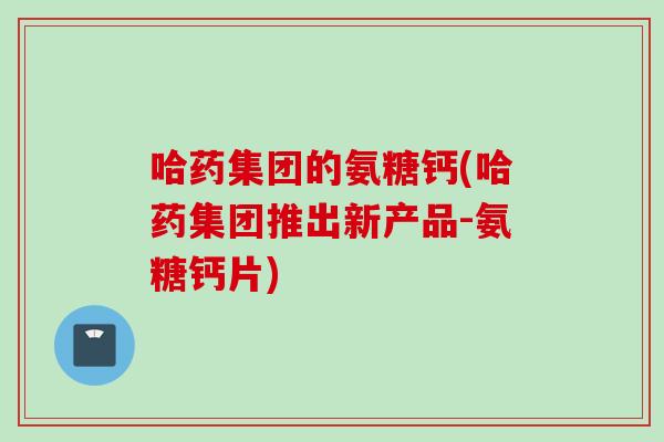 哈药集团的氨糖钙(哈药集团推出新产品-氨糖钙片)