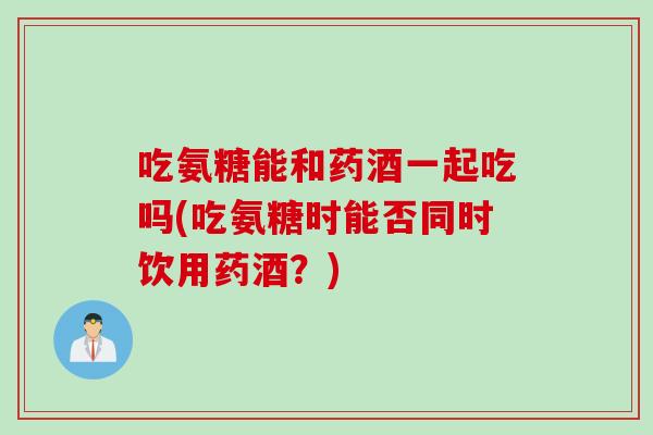 吃氨糖能和药酒一起吃吗(吃氨糖时能否同时饮用药酒？)