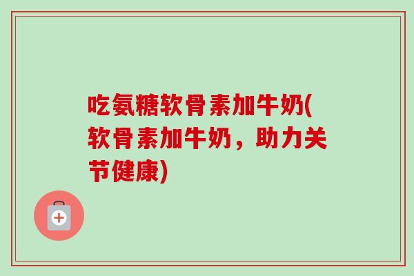 吃氨糖软骨素加牛奶(软骨素加牛奶,助力关节健康) 吃氨糖软骨素加牛奶(软骨素加牛奶,助力关节健康)