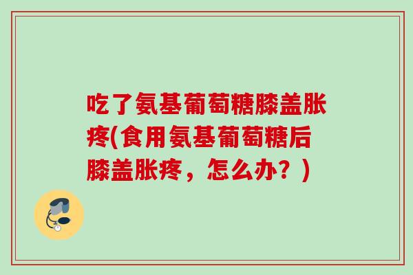 吃了氨基葡萄糖膝盖胀疼(食用氨基葡萄糖后膝盖胀疼，怎么办？)