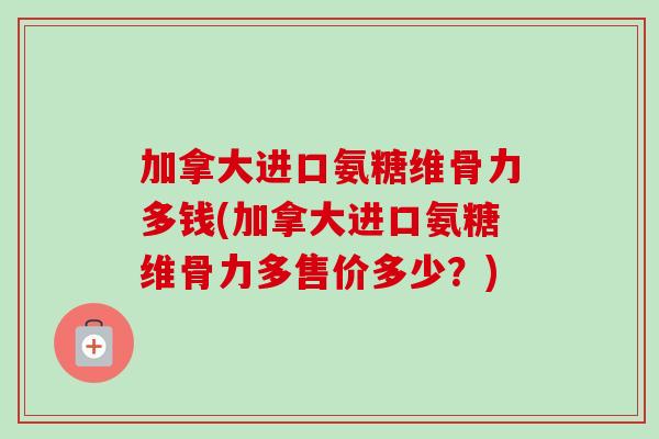 加拿大进口氨糖维骨力多钱(加拿大进口氨糖维骨力多售价多少？)