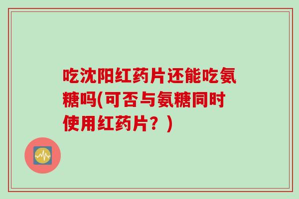 吃沈阳红药片还能吃氨糖吗(可否与氨糖同时使用红药片？)