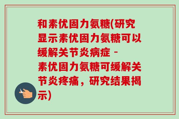 和素优固力氨糖(研究显示素优固力氨糖可以缓解关节炎病症 - 素优固力氨糖可缓解关节炎疼痛，研究结果揭示)