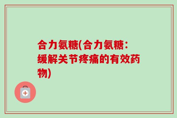 合力氨糖(合力氨糖：缓解关节疼痛的有效药物)