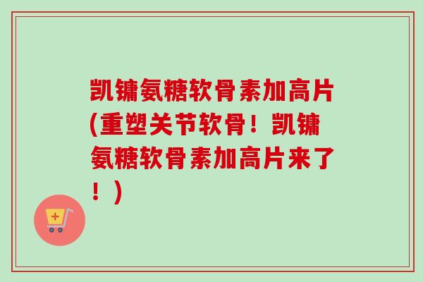 凯镛氨糖软骨素加高片(重塑关节软骨！凯镛氨糖软骨素加高片来了！)