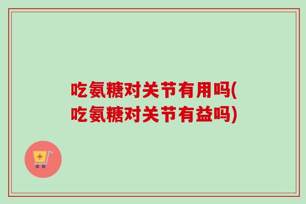 吃氨糖对关节有用吗(吃氨糖对关节有益吗)