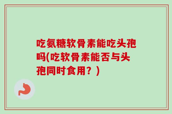 吃氨糖软骨素能吃头孢吗(吃软骨素能否与头孢同时食用？)