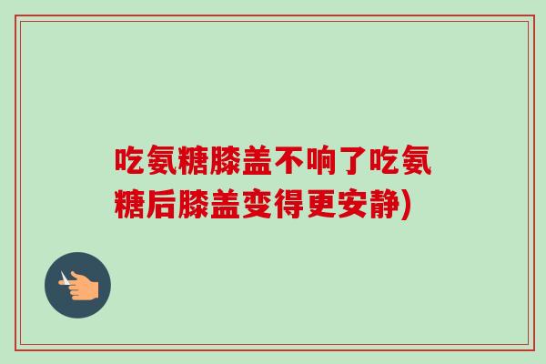 吃氨糖膝盖不响了吃氨糖后膝盖变得更安静)