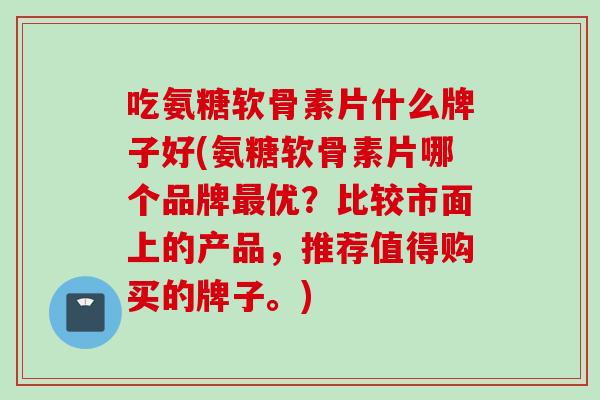 吃氨糖软骨素片什么牌子好(氨糖软骨素片哪个品牌最优？比较市面上的产品，推荐值得购买的牌子。)