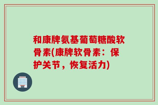 和康牌氨基葡萄糖酸软骨素(康牌软骨素：保护关节，恢复活力)