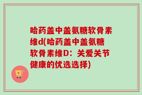 哈药盖中盖氨糖软骨素维d(哈药盖中盖氨糖软骨素维D：关爱关节健康的优选选择)