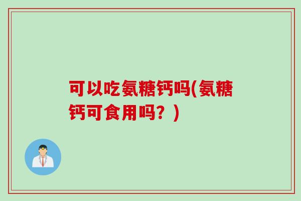 可以吃氨糖钙吗(氨糖钙可食用吗？)