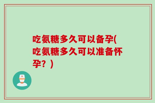 吃氨糖多久可以备孕(吃氨糖多久可以准备怀孕？)