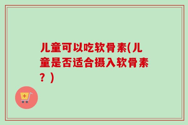 儿童可以吃软骨素(儿童是否适合摄入软骨素？)