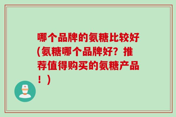 哪个品牌的氨糖比较好(氨糖哪个品牌好?推荐值得购买的氨糖产品!) 哪个品牌的氨糖比较好(氨糖哪个品牌好?推荐值得购买的氨糖产品!)