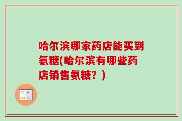 哈尔滨哪家药店能买到氨糖(哈尔滨有哪些药店销售氨糖?) 哈尔滨哪家药店能买到氨糖(哈尔滨有哪些药店销售氨糖?)