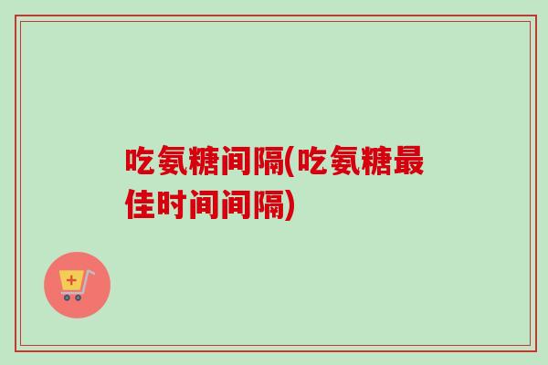 吃氨糖间隔(吃氨糖最佳时间间隔)