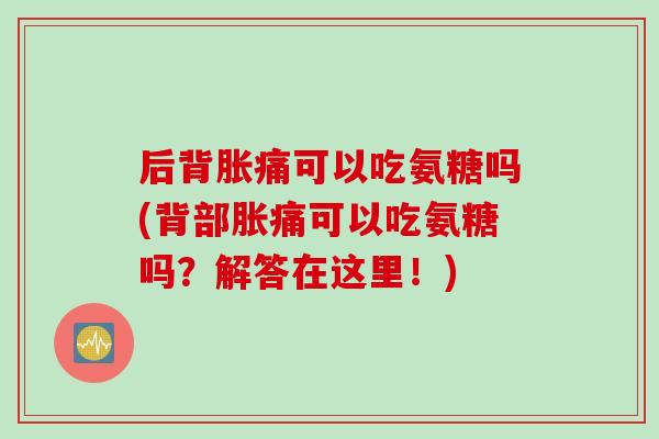后背胀痛可以吃氨糖吗(背部胀痛可以吃氨糖吗？解答在这里！)