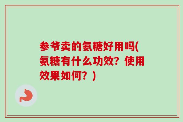 参爷卖的氨糖好用吗(氨糖有什么功效？使用效果如何？)