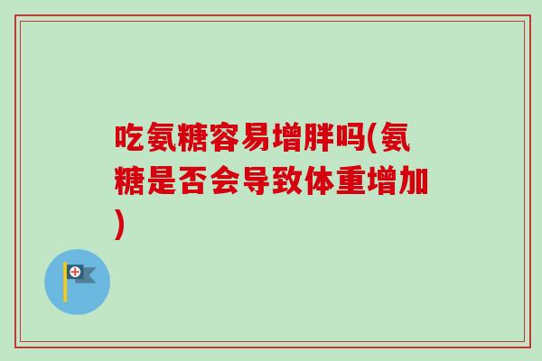 吃氨糖容易增胖吗(氨糖是否会导致体重增加)