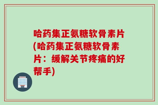 哈药集正氨糖软骨素片(哈药集正氨糖软骨素片：缓解关节疼痛的好帮手)
