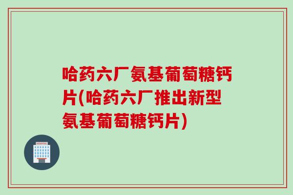 哈药六厂氨基葡萄糖钙片(哈药六厂推出新型氨基葡萄糖钙片)