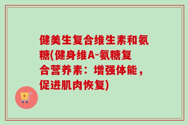 健美生复合维生素和氨糖(健身维A-氨糖复合营养素：增强体能，促进肌肉恢复)