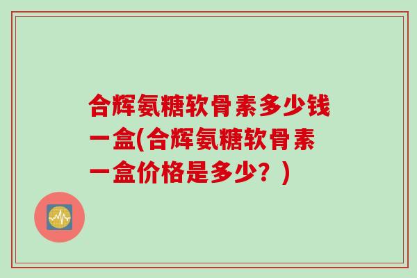 合辉氨糖软骨素多少钱一盒(合辉氨糖软骨素一盒价格是多少?) 合辉氨糖软骨素多少钱一盒(合辉氨糖软骨素一盒价格是多少?)