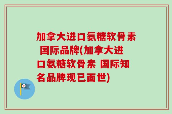 加拿大进口氨糖软骨素 国际品牌(加拿大进口氨糖软骨素 国际知名品牌现已面世)
