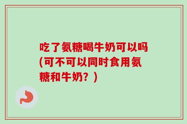 吃了氨糖喝牛奶可以吗(可不可以同时食用氨糖和牛奶？)