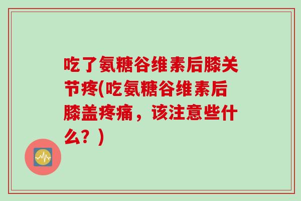 吃了氨糖谷维素后膝关节疼(吃氨糖谷维素后膝盖疼痛，该注意些什么？)