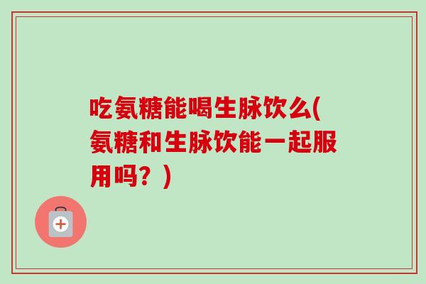 吃氨糖能喝生脉饮么(氨糖和生脉饮能一起服用吗?) 吃氨糖能喝生脉饮么(氨糖和生脉饮能一起服用吗?)