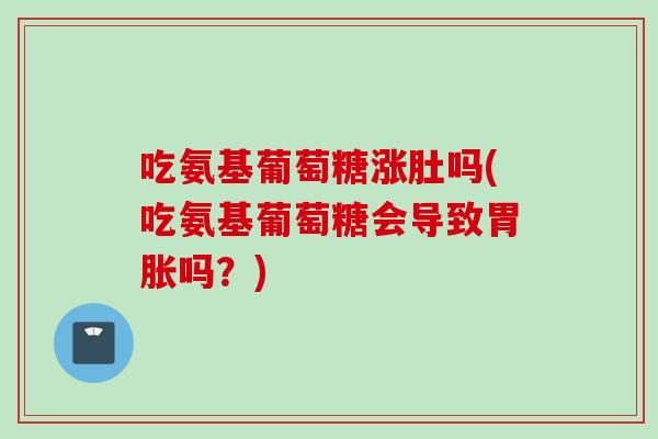 吃氨基葡萄糖涨肚吗(吃氨基葡萄糖会导致胃胀吗？)