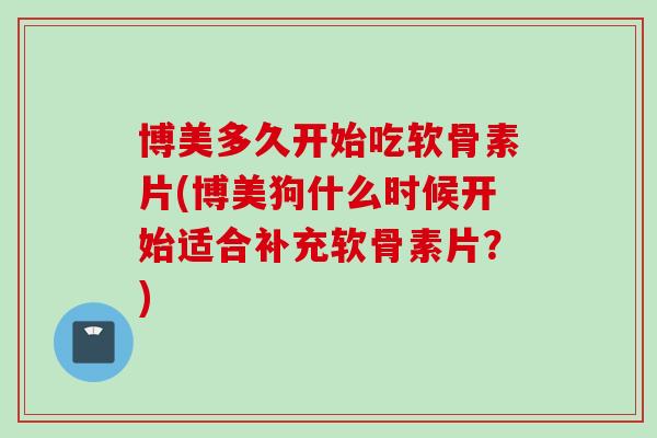 博美多久开始吃软骨素片(博美狗什么时候开始适合补充软骨素片？)