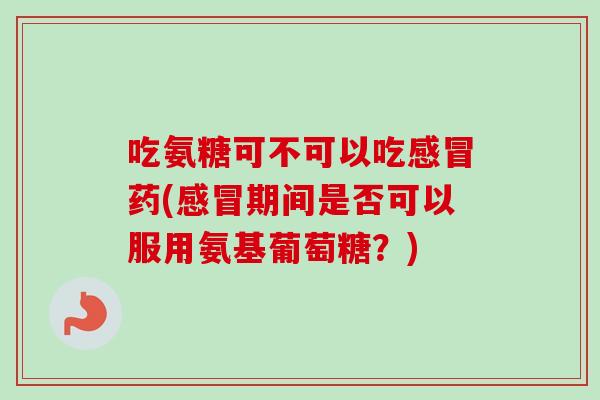 吃氨糖可不可以吃感冒药(感冒期间是否可以服用氨基葡萄糖？)