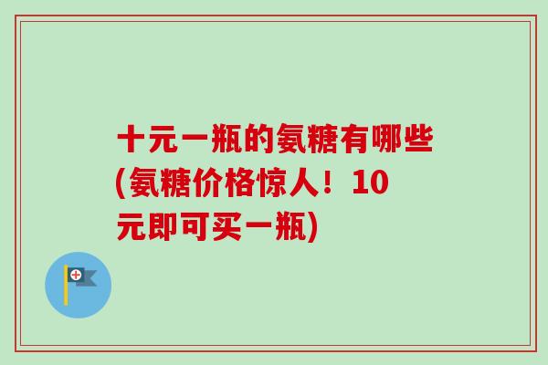 十元一瓶的氨糖有哪些(氨糖价格惊人！10元即可买一瓶)