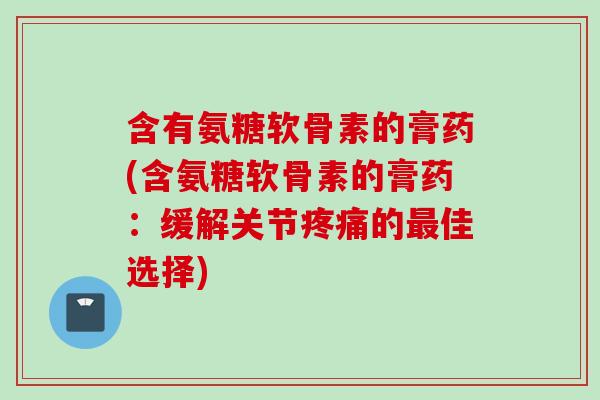 含有氨糖软骨素的膏药(含氨糖软骨素的膏药：缓解关节疼痛的最佳选择)