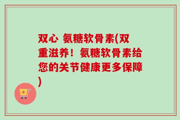 双心 氨糖软骨素(双重滋养!氨糖软骨素给您的关节健康更多保障) 双心 氨糖软骨素(双重滋养!氨糖软骨素给您的关节健康更多保障)