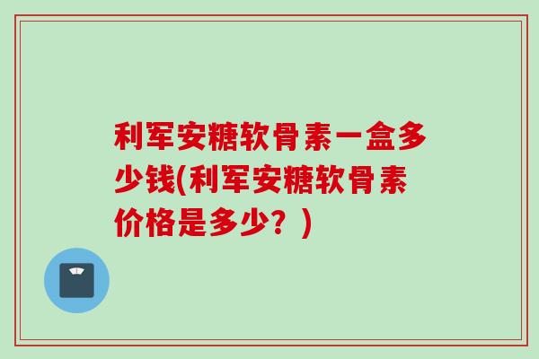 利军安糖软骨素一盒多少钱(利军安糖软骨素价格是多少？)