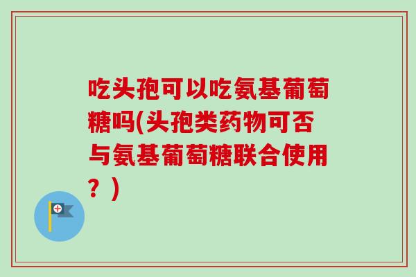 吃头孢可以吃氨基葡萄糖吗(头孢类药物可否与氨基葡萄糖联合使用？)