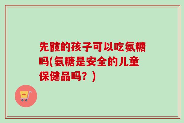 先髋的孩子可以吃氨糖吗(氨糖是安全的儿童保健品吗？)